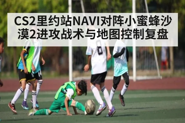 CS2里约站NAVI对阵小蜜蜂沙漠2进攻战术与地图控制复盘